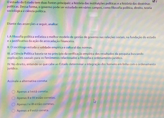 estudo do Estado tem duas fontes principais: a história das instituições políticas e a história das doutrinas
políticas. Dessa forma, o governo pode ser estudado em vários campos, como filosofia política, direito, teoria
sociológica e ciência política.
Diante das asserções a seguir, analise:
I. A filosofia política enfatiza o melhor modelo de gestão de governo nas relações sociais, na fundação do estado
e a justificativa da ação de arrecadação financeira.
II. O sociólogo estuda a validade empírica e cultural das normas.
III. a Ciência Política baseia-se no princípio da verificação empírica dos resultados da pesquisa buscando
explicações causais para os fenômenos relacionados a filosofia e ordenamento jurídico.
IV. No direito, entende-se que cabe ao Estado determinar a integração dos homens em linha com o ordenamento
jurídico.
Assinale a alternativa correta:
Apenas a I está correta.
Apenas II e IV estão corretas.
Apenas I e III estão corretas.
Apenas a II está correta.