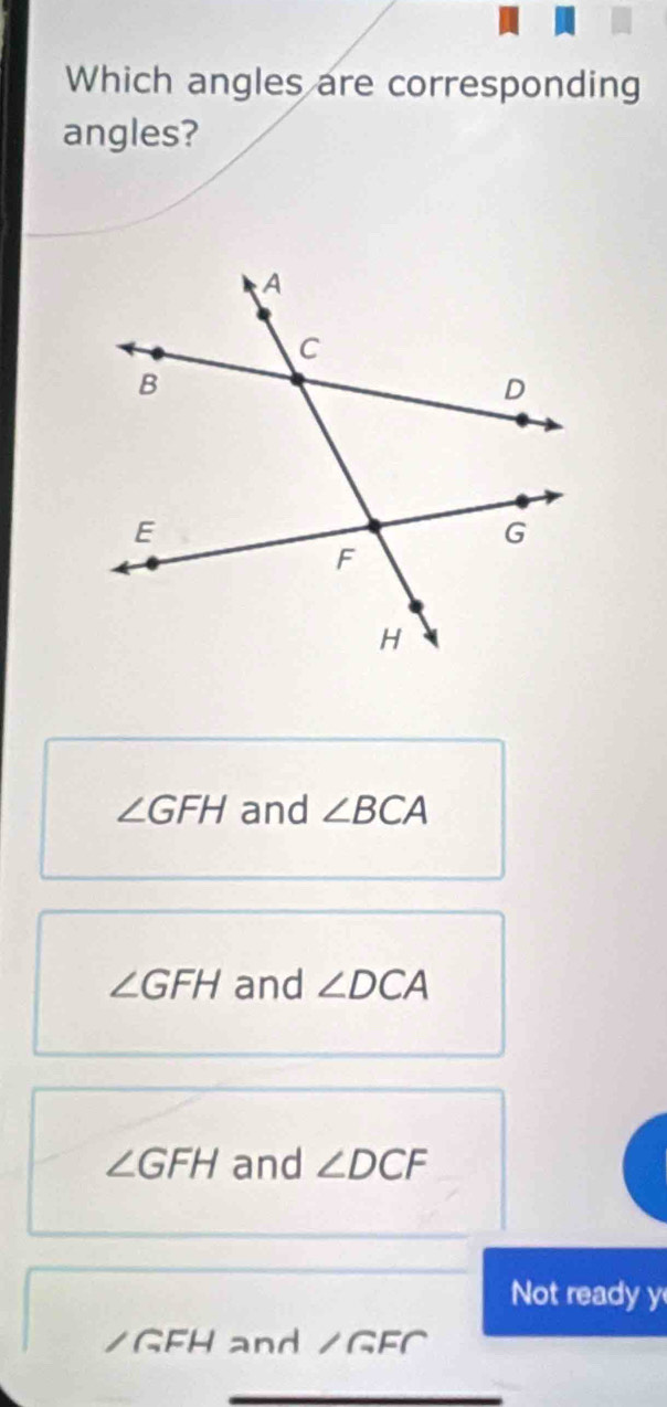 Which angles are corresponding
angles?
∠ GFH and ∠ BCA
∠ GFH and ∠ DCA
∠ GFH and ∠ DCF
Not ready y
/GFH and ∠ GFC