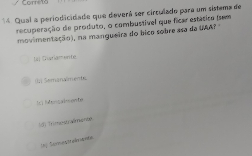 Correto
14. Qual a periodicidade que deverá ser circulado para um sistema de
recuperação de produto, o combustível que ficar estático (sem
movimentação), na mangueira do bico sobre asa da UAA? "
(a) Diariamente.
(b) Semanalmente.
(c) Mensalmente.
(d) Trimestralmente.
(e) Semestralmente.