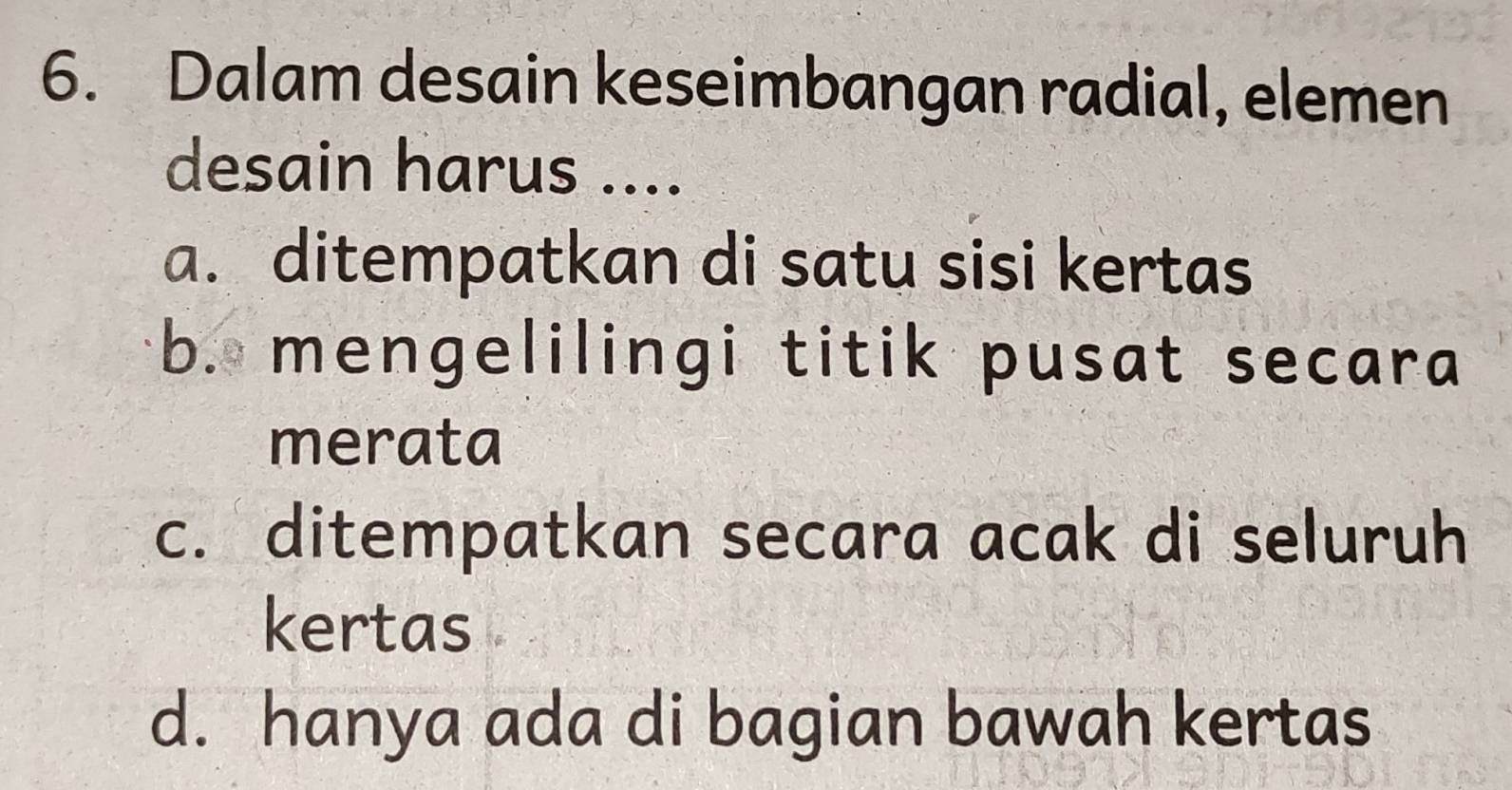 Dalam desain keseimbangan radial, elemen
desain harus ....
a. ditempatkan di satu sisi kertas
b. mengelilingi titik pusat secara
merata
c. ditempatkan secara acak di seluruh
kertas
d. hanya ada di bagian bawah kertas