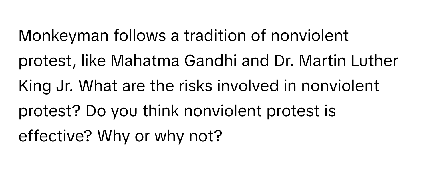 Monkeyman follows a tradition of nonviolent protest, like Mahatma Gandhi and Dr. Martin Luther King Jr. What are the risks involved in nonviolent protest? Do you think nonviolent protest is effective? Why or why not?