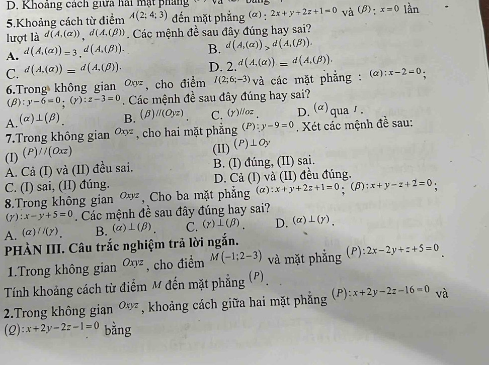 D. Khoảng cách giữa hai mặt pháng
5.Khoảng cách từ điểm A(2;4;3) đến mặt phẳng (α) : 2x+y+2z+1=0 và (β): x=0 lần
lợt là d(A,(alpha )),d(A,(beta )). Các mệnh đề sau đây đúng hay sai?
A. d(A,(alpha ))=3.d(A,(beta )).
B. d(A,(alpha ))>d(A,(beta )).
C. d(A,(alpha ))=d(A,(beta )).
D. 2.^d(A,(alpha ))=^d(A,(beta )).
6.Trong không gian Oxyz , cho điểm I(2;6;-3) và các mặt phẳng : (α): :x-2=0;
,
(beta ):y-6=0;(gamma ):z-3=0 Các mệnh đề sau đây đúng hay sai?
A. (alpha )⊥ (beta ).
B. (beta )//(Oyz) C. (gamma )^l /oz D.(α)qua1.
7.Trong không gian Oxyz , cho hai mặt phắng (P): y-9=0. Xét các mệnh đề sau:
(I) (P)//(Oxz)
(II) (P)⊥ Oy
A. Cả (I) và (II) đều sai. B. (I) đúng, (II) sai.
C. (I) sai, (II) đúng. D. Cả (I) và (II) đều đúng.
8.Trong không gian Oxyz , Cho ba mặt phẳng (α): x+y+2z+1=0.(beta ) ):x+y-z+2=0
(2 ):x-y+5=0. Các mệnh đề sau đây đúng hay sai?
A. (alpha )//(gamma ). B. (alpha )⊥ (beta ). C. (gamma )⊥ (beta ). D. (alpha )⊥ (gamma ).
PHÀN III. Câu trắc nghiệm trả lời ngắn.
1.Trong không gian Oxyz , cho điểm M(-1;2-3) và mặt phẳng (P): 2x-2y+z+5=0
Tính khoảng cách từ điểm M đến mặt phẳng (P).
2.Trong không gian Oxyz , khoảng cách giữa hai mặt phắng (P): x+2y-2z-16=0 và
(Q):x+2y-2z-1=0 bằng