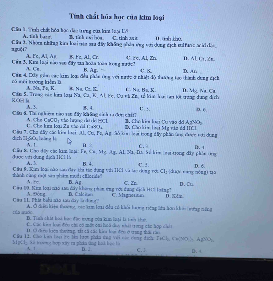 Tính chất hóa học của kim loại
Cầu 1. Tính chất hóa học đặc trưng của kim loại là?
A. tinh bazo B. tính oxi hóa. C. tinh axit D. tính khử
Cầâu 2. Nhóm những kim loại nào sau đây không phản ứng với dung dịch sulfuric acid đặc,
nguội?
A. Fe, Al, Ag B. Fe, Al, Cr. C. Fe, Al, Zn. D. Al, Cr, Zn.
Câu 3. Kim loại nào sau đây tan hoàn toàn trong nước?
A. Cu. B. Ag. C. K. D. Au.
Cầu 4. Dãy gồm các kim loại đều phản ứng với nước ở nhiệt độ thường tạo thành dung dịch
có môi trường kiểm là
A. Na, Fe, K. B. Na, Cr, K. C. Na, Ba, K. D. Mg, Na, Ca.
Cầu 5. Trong các kim loại Na, Ca, K, Al, Fe, Cu và Zn, số kim loại tan tổt trong dung dịch
KOH là
A. 3. B. 4. C. 5. D. 6.
Cầu 6. Thí nghiệm nào sau đây không sinh ra đơn chất?
A. Cho CaCO_3 vào lượng dư dd HCl. B. Cho kim loai Cu vào dd AgNO_3.
C. Cho kim loại Zn vào dd CuSO_4. D. Cho kim loại Mg vào dd HCl.
Cầu 7. Cho dãy các kim loại: Al, Cu, Fe, Ag. Sổ kim loại trong dãy phản ứng được với dung
dịch H_2SO_4 loãng là
A. 1. B. 2. C. 3. D. 4.
Cầu 8. Cho dãy các kim loại: Fe, Cu, Mg, Ag, Al, Na, Ba. Sổ kim loại trong dãy phản ứng
được với dung dịch HCl là
A. 3. B. 4. C. 5. D. 6.
Cầu 9. Kim loại nào sau đây khi tác dụng với HCl và tác dụng với Cl_2 (được nung nóng) tạo
thành cùng một sản phẩm muồi chloride?
A. Fe. B. Ag. C. Zn D. Cu.
Cầu 10. Kim loại nào sau đây không phản ứng với dung dịch HCl loãng?
A. Đồng. B. Calcium C. Magnesium D. Kěm.
Cầu 11. Phát biểu nào sau đây là đúng?
A. Ở điều kiện thường, các kim loại đều có khổi lượng riêng lớn hơn khổi lượng riêng
của nước.
B. Tính chất hoá học đặc trưng của kim loại là tính khử
C. Các kim loại đều chỉ có một oxi hoá duy nhất trong các hợp chất
D. Ở điều kiện thường, tất cả các kim loại đều ở trạng thái rằn
Cầu 12. Cho kim loại Fe lần lượt phản ứng với các dung dịch: FeCl_3,Cu(NO_3)_2 2 gN O_3,
MgCl_2 Số trường hợp xây ra phân ứng hoả học là
A. 1 B. 2. C. 3. D. 4.