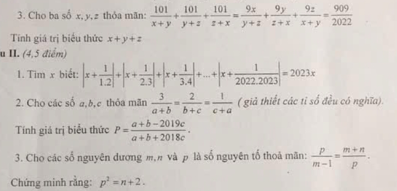 Cho ba số x, y, z thỏa mãn:  101/x+y + 101/y+z + 101/z+x = 9x/y+z + 9y/z+x + 9z/x+y = 909/2022 
Tính giá trị biểu thức x+y+z
u II. (4,5 điểm) 
1. Tim x biết: |x+ 1/1.2 |+|x+ 1/2.3 |+|x+ 1/3.4 |+...+|x+ 1/2022.2023 |=2023x
2. Cho các số a, b,c thỏa mãn  3/a+b = 2/b+c = 1/c+a  ( giả thiết các tỉ số đều có nghĩa). 
Tính giá trị biểu thức P= (a+b-2019c)/a+b+2018c . 
3. Cho các số nguyên dương m,n và p là số nguyên tố thoả mãn:  p/m-1 = (m+n)/p . 
Chứng minh rằng: p^2=n+2.