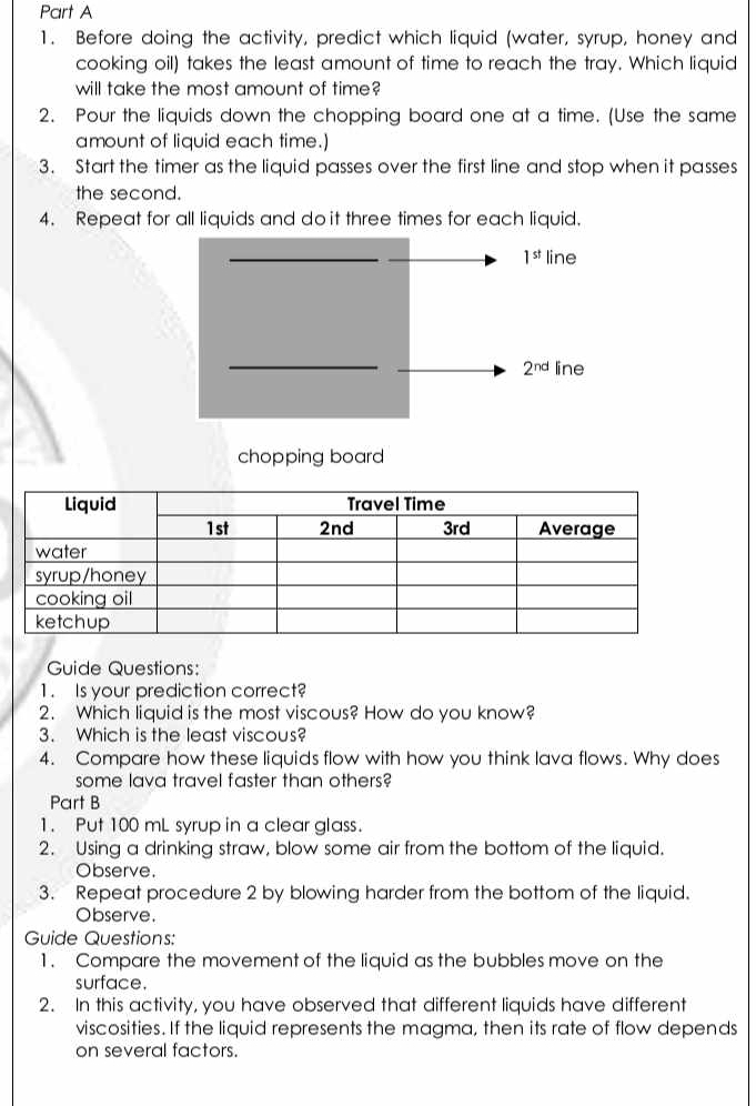 Before doing the activity, predict which liquid (water, syrup, honey and 
cooking oil) takes the least amount of time to reach the tray. Which liquid 
will take the most amount of time? 
2. Pour the liquids down the chopping board one at a time. (Use the same 
amount of liquid each time.) 
3. Start the timer as the liquid passes over the first line and stop when it passes 
the second. 
4. Repeat for all liquids and do it three times for each liquid.
1^(st) line
2^(nd) line 
chopping board 
Guide Questions: 
1. Is your prediction correct? 
2. Which liquid is the most viscous? How do you know? 
3. Which is the least viscous? 
4. Compare how these liquids flow with how you think lava flows. Why does 
some lava travel faster than others? 
Part B 
1. Put 100 mL syrup in a clear glass. 
2. Using a drinking straw, blow some air from the bottom of the liquid. 
Observe. 
3. Repeat procedure 2 by blowing harder from the bottom of the liquid. 
Observe. 
Guide Questions: 
1. Compare the movement of the liquid as the bubbles move on the 
surface. 
2. In this activity, you have observed that different liquids have different 
viscosities. If the liquid represents the magma, then its rate of flow depends 
on several factors.