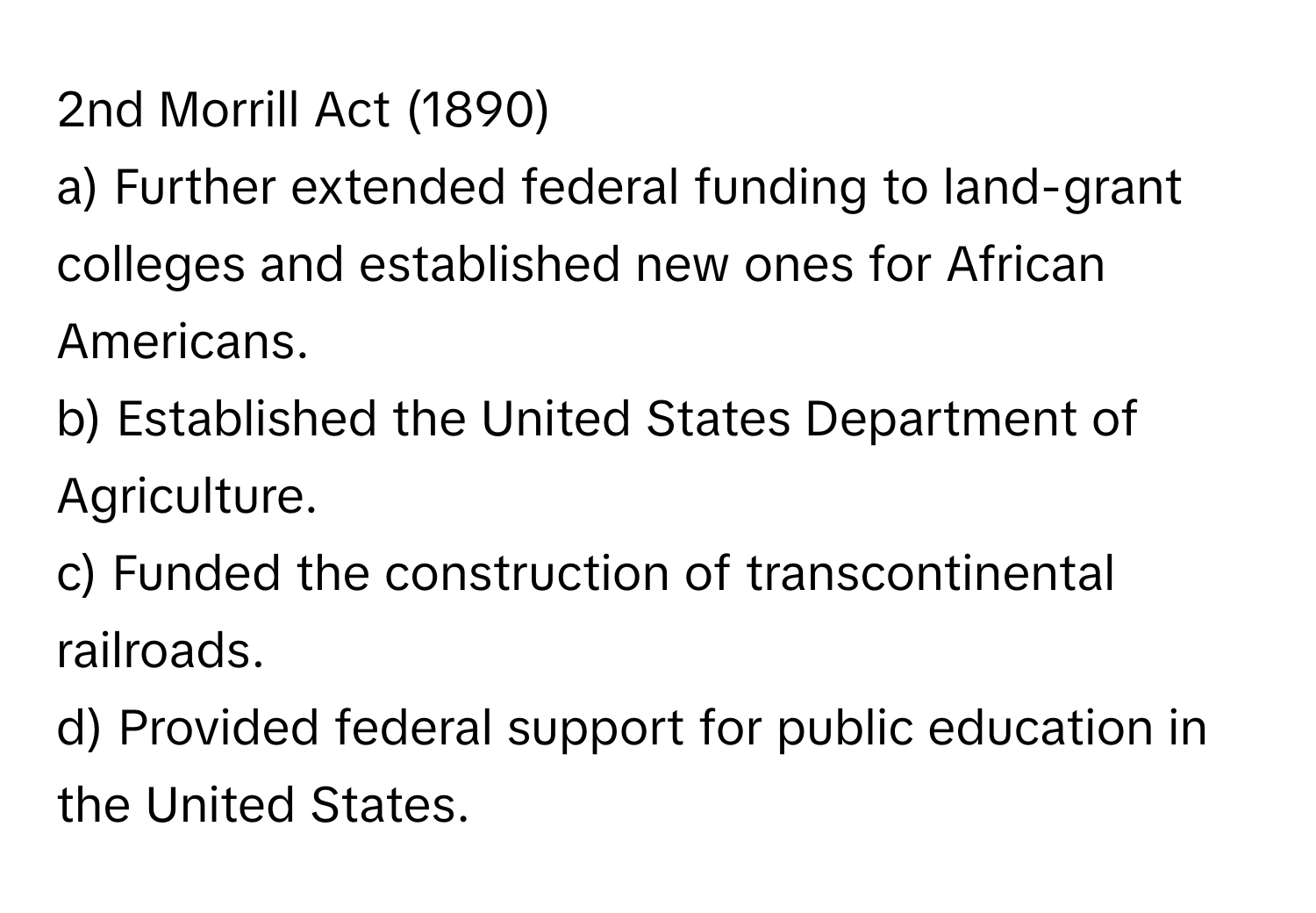 2nd Morrill Act (1890)

a) Further extended federal funding to land-grant colleges and established new ones for African Americans.
b) Established the United States Department of Agriculture.
c) Funded the construction of transcontinental railroads.
d) Provided federal support for public education in the United States.