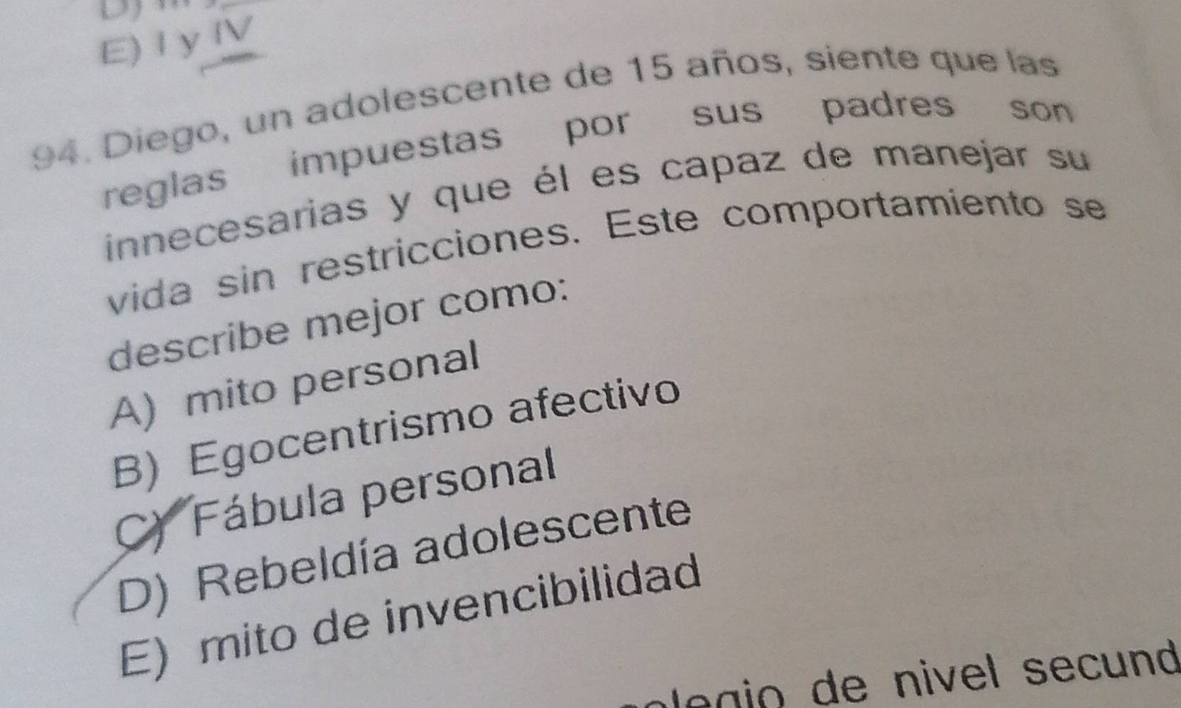 E) I y IV
94. Diego, un adolescente de 15 años, siente que las
reglas impuestas por sus padres son 
innecesarias y que él es capaz de manejar su
vida sin restricciones. Este comportamiento se
describe mejor como:
A) mito personal
B) Egocentrismo afectivo
C) Fábula personal
D) Rebeldía adolescente
E) mito de invencibilidad
p e gio de nivel secund