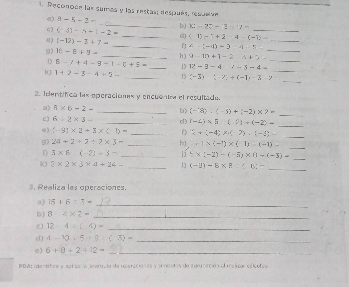 Reconoce las sumas y las restas; después, resuelve.
a) 8-5+3= _b) 10+20-13+17=
c) (-3)-5+1-2= _d) (-1)-1+2-4-(-1)= _
e) (-12)-3+7= _ 4-(-4)+9-4+5= _
f)
g) 16-8+8= _ 9-10+1-2-3+5= _
h)
1) 8-7+4-9+1-6+5= _j) 12-8+4-7+3+4= _
k) 1+2-3-4+5= _1) (-3)-(-2)+(-1)-3-2= __
2. Identifica las operaciones y encuentra el resultado.
a) 8* 6/ 2=
_b) (-18)/ (-3)/ (-2)* 2= _
c) 6/ 2* 3= _
d) (-4)* 5/ (-2)/ (-2)= _
e) (-9)* 2/ 3* (-1)= _
f) 12/ (-4)* (-2)/ (-3)= _
g) 24/ 2/ 2/ 2* 3= _h) 1/ 1* (-1)* (-1)/ (-1)= _
i) 3* 6/ (-2)/ 3= _j) 5* (-2)/ (-5)* 0/ (-3)= _
k) 2* 2* 3* 4/ 24= _1) (-8)/ 8* 8/ (-8)=
_
3. Realiza las operaciones.
a) 15+6/ 3= _
b) 8-4* 2= _
c) 12-4/ (-4)= _
d) 4-10/ 5+9/ (-3)= _
e) 6+8/ 2+12= _
PDA: Identifica y aplica la jerarquía de operaciones y símbolos de agrupación al realizar cálculos.