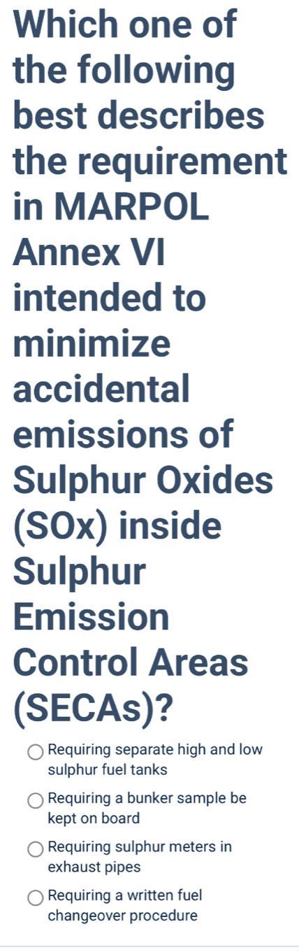 Which one of
the following
best describes
the requirement
in MARPOL
Annex VI
intended to
minimize
accidental
emissions of
Sulphur Oxides
(SOx) inside
Sulphur
Emission
Control Areas
(SECAs)?
Requiring separate high and low
sulphur fuel tanks
Requiring a bunker sample be
kept on board
Requiring sulphur meters in
exhaust pipes
Requiring a written fuel
changeover procedure