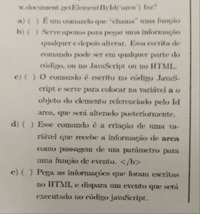 document.getElement.By Id(“area") bu!
a) ( ) É um comando que '''chama''' uma função
b) ( ) Serve apenas para pegar uma informação
qualquer e depoís alterar. Essa escrita de
comando pode ser em qualquer parte do
código, ou no JavaScript on no HTML.
c) ( ) O comando é escrito no código JavaS-
cript e serve para colocar na variável a o
objeto do elemento referenciado pelo Id
area, que será alterado posteriormente.
d) ( ) Exve comando é a criação de uma va
rável que recebe a informação de area
como paragem de um parâmetro para
uma função de evento.
c)( ) Pega as informações que foram escritas
no HTML e dispara um evento que será
executado no código javaScript.