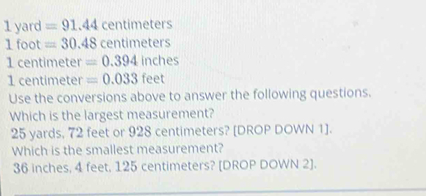 1 yard =91.44 centimeters
1 foot =30.48 centimeters
1 centimeter =0.394inches
1 centimeter =0.033feet
Use the conversions above to answer the following questions.
Which is the largest measurement?
25 yards, 72 feet or 928 centimeters? [DROP DOWN 1].
Which is the smallest measurement?
36 inches, 4 feet, 125 centimeters? [DROP DOWN 2].