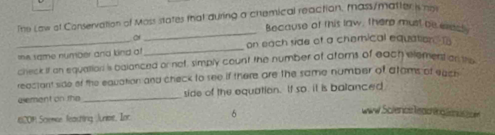 The Law of Conservation of Moss states that during a chemical reaction, mass/matter is n 
Because of this law, there must be eredty 
_ 
_ 
_ 
on each side of a chemical equation. To 
the same number and kind of 
check if an equation is balanced or not, simbly count the number of atoms of each element on the 
reactant side of the eavation and check to see if there are the same number of atams of eaich 
eement on the _side of the equation. If so. it is balanced 
201 Scemse feashing Juniot, Ioc 6 
ww Sclencs leaor n g e d