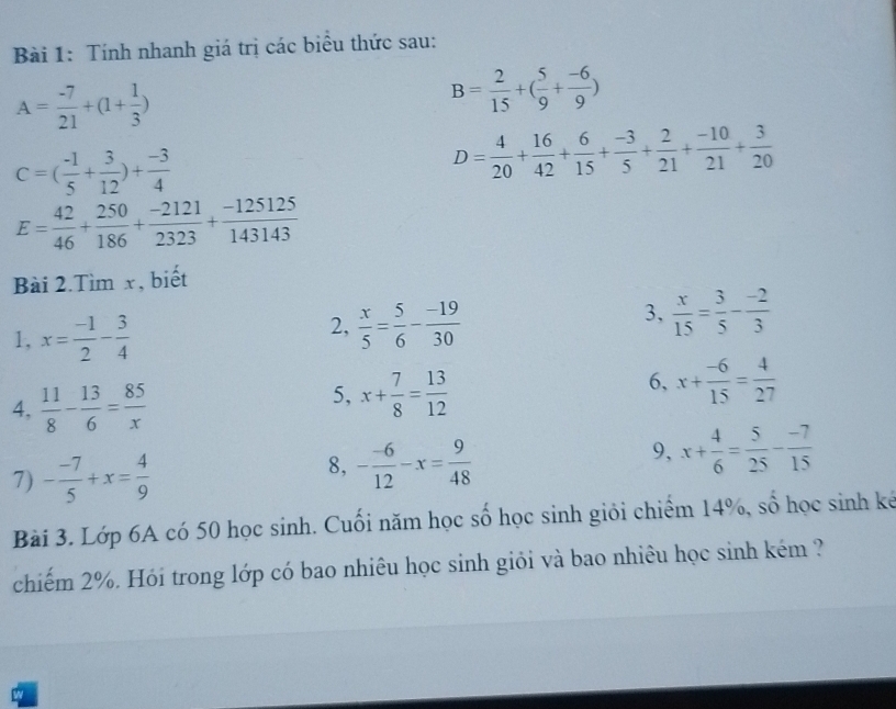 Tính nhanh giá trị các biểu thức sau:
A= (-7)/21 +(1+ 1/3 )
B= 2/15 +( 5/9 + (-6)/9 )
C=( (-1)/5 + 3/12 )+ (-3)/4 
D= 4/20 + 16/42 + 6/15 + (-3)/5 + 2/21 + (-10)/21 + 3/20 
E= 42/46 + 250/186 + (-2121)/2323 + (-125125)/143143 
Bài 2.Tìm x, biết 
1, x= (-1)/2 - 3/4 
2,  x/5 = 5/6 - (-19)/30 
3,  x/15 = 3/5 - (-2)/3 
4,  11/8 - 13/6 = 85/x 
5, x+ 7/8 = 13/12 
6, x+ (-6)/15 = 4/27 
7) - (-7)/5 +x= 4/9 
8, - (-6)/12 -x= 9/48 
9, x+ 4/6 = 5/25 - (-7)/15 
Bài 3. Lớp 6A có 50 học sinh. Cuối năm học số học sinh giỏi chiếm 14%, số học sinh kế 
chiếm 2%. Hói trong lớp có bao nhiêu học sinh giỏi và bao nhiêu học sinh kém ?