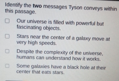 Identify the two messages Tyson conveys within
this passage.
Our universe is filled with powerful but
fascinating objects.
Stars near the center of a galaxy move at
very high speeds.
Despite the complexity of the universe,
humans can understand how it works.
Some galaxies have a black hole at their
center that eats stars.