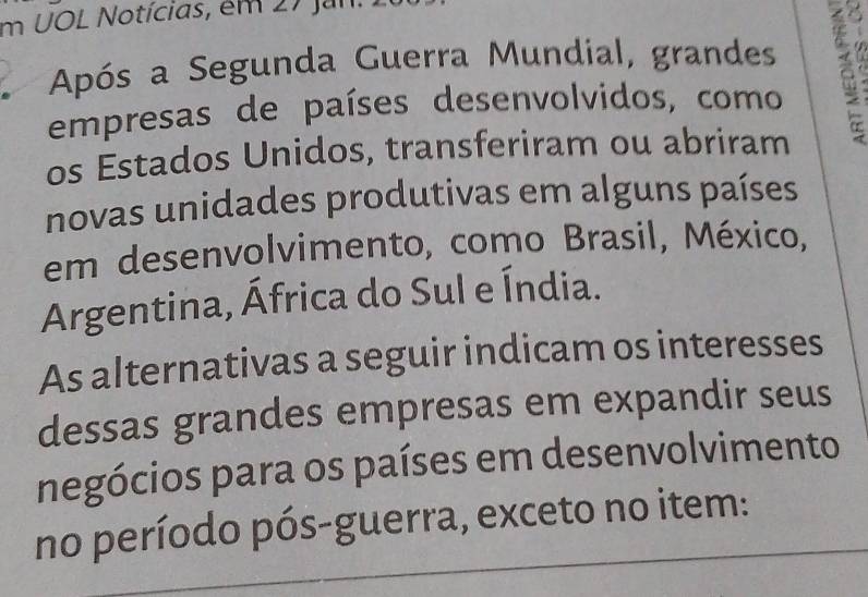 UOL Notícias, em 27 Jun. 
Após a Segunda Guerra Mundial, grandes 

empresas de países desenvolvidos, como . 
os Estados Unidos, transferiram ou abriram 
novas unidades produtivas em alguns países 
em desenvolvimento, como Brasil, México, 
Argentina, África do Sul e Índia. 
As alternativas a seguir indicam os interesses 
dessas grandes empresas em expandir seus 
negócios para os países em desenvolvimento 
no período pós-guerra, exceto no item: