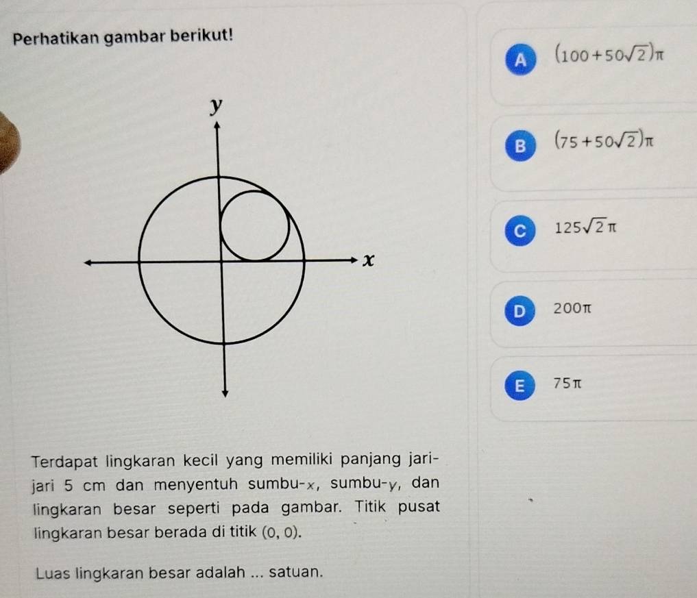 Perhatikan gambar berikut!
A (100+50sqrt(2))π
B (75+50sqrt(2))π
C 125sqrt(2)π
D 200π
E 75π
Terdapat lingkaran kecil yang memiliki panjang jari-
jari 5 cm dan menyentuh sumbu- x, sumbu- y, dan
lingkaran besar seperti pada gambar. Titik pusat
lingkaran besar berada di titik (0,0). 
Luas lingkaran besar adalah ... satuan.