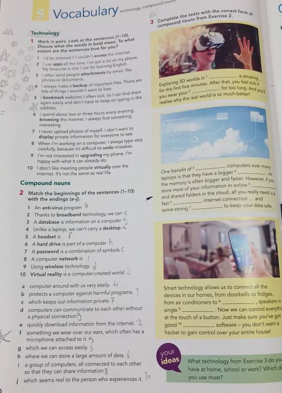 Vocabulary tectnology; compound noun
omplete the texts with the correct form of
uns from Exercise 2.
Technology
a Work in pairs. Look at the sentences (1-10)
1
Discuss what the words in bold mean. To what
extent are the sentences true for you?
1 I'd be stressed if I couldn't access the internet.
2 I use apps all the time. I've got a lot on my phone
My favourte is one I use for learning English
3 I often send people attachments by erail, like
photos or documents.
5 I always make a backup of important files. There are
Exploring 3D worl
5 I bookmark websites I often visit, so I can find them for the first five minutes. After that, you feel sick iI
lots of things I wouldn't want to lose.
for too long. And you't
realise why the real world is so much better!
again easily and don't have to keep on typing in the you wear your ?
address
6 I spend about two or three hours every evening.
browsing the internet. I always find something
interesting.
7 I never upload photos of myself. I don't want to
display private information for everyone to see.
8 When I'm working on a computer, I always type very
carefully, because it's difficult to undo mistakes.
9 I'm not interested in upgrading my phone. I'm
happy with what it can already do
10 I don't like meeting people virtually over the
internet. It's not the same as real life. One benefit of 
_computers over many
laptops is that they have a bigger _,
Compound nouns
the memory is often bigger and faster. However, if you
2 Match the beginnings of the sentences (1-10) store most of your information in online _
and shared folders in the cloud, all you really needis
with the endings (a-j). internet connection ... and
fast
_
1 An anti-virus program _to keep your data safe.
some strong 
2 Thanks to broadband technology, we can
3 A database is information on a computer
4 Unlike a laptop, we can't carry a desktop 
5 A headset is
6 A hard drive is part of a computer
7 A password is a combination of symbols C
8 A computer network is
9 Using wireless technology,
10 Virtual reality is a computer-created world
a computer around with us very easily. Smart technology allows us to connect all the
b protects a computer against harmful programs. devices in our homes, from doorbells to fridges,
c which keeps our information private. from air conditioners to
d computers can communicate to each other without single "_ . Now we can control everythi , speakers in
a physical connection at the touch of a button. Just make sure you've got
e quickly download information from the internet. software -- you don't want a
f something we wear over our ears, which often has a good 10 hacker to gain control over your entire house!
microphone attached to it.
g which we can access easily
h where we can store a large amount of data.
your
i a group of computers, all connected to each other ideas What technology from Exercise 3 do yo
so that they can share information. have at home, school or work? Which d
j which seems real to the person who experiences it. you use most?