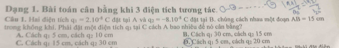 Dạng 1. Bài toán cân bằng khi 3 điện tích tương tác.
Câu 1. Hai điện tích q_1=2.10^(-8)C đặt tại A và q_2=-8.10^(-8)C đặt tại B. chúng cách nhau một đoạn AB=15cm
trong không khí. Phải đặt một điện tích q3 tại C cách A bao nhiêu để nó cân bằng?
A. Cách q1 5 cm, cách q₂ 10 cm B. Cách q1 30 cm, cách q₂ 15 cm
C. Cách q1 15 cm, cách q₂ 30 cm D. Cách q1 5 cm, cách q₂ 20 cm
Phải đặt diện