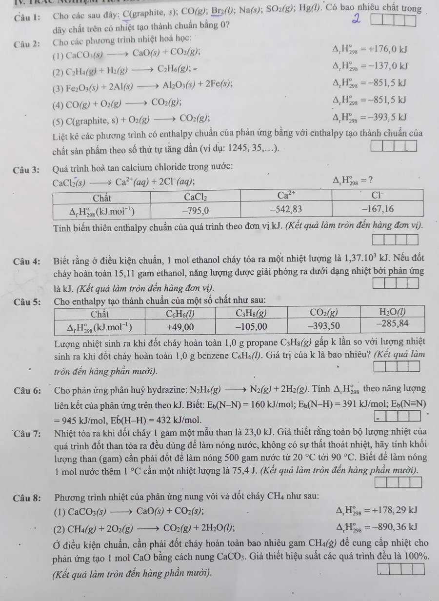 Cho các sau đây: C(graphite, s); CO(g);_ Br_2(l);Na(s);SO_2(g);Hg(l) Có bao nhiêu chất trong 
dãy chất trên có nhiệt tạo thành chuẩn bằng 0?
Câu 2: Cho các phương trình nhiệt hoá học:
(1) CaCO_3(s)to CaO(s)+CO_2(g);
△ _rH_(298)°=+176,0kJ
(2) C_2H_4(g)+H_2(g)to C_2H_6(g);-
△ _rH_(298)°=-137,0kJ
(3) Fe_2O_3(s)+2Al(s)to Al_2O_3(s)+2Fe(s);
△ _rH_(298)°=-851,5kJ
(4) CO(g)+O_2(g)to CO_2(g);
△ _rH_(298)°=-851,5kJ
(5) C(graphite,s)+O_2(g)to CO_2(g);
△ _rH_(298)°=-393,5kJ
Liệt kê các phương trình có enthalpy chuẩn của phản ứng bằng với enthalpy tạo thành chuẩn của
chất sản phẩm theo số thứ tự tăng dần (ví dụ: 1245, 35,..).
Câu 3: Quá trình hoà tan calcium chloride trong nước:
CaCl_2(s)to Ca^(2+)(aq)+2Cl^-(aq);
△ _rH_(298)°= 2
Tính biến thiên enthalpy chuẩn của quá trình theo đơn vị kJ. (Kết quả làm tròn đến hàng đơn vị).
Câu 4: Biết rằng ở điều kiện chuẩn, 1 mol ethanol cháy tỏa ra một nhiệt lượng là 1,37.10^3kJ. Nếu đốt
cháy hoàn toàn 15,11 gam ethanol, năng lượng được giải phóng ra dưới dạng nhiệt bởi phản ứng
là kJ. (Kết quả làm tròn đến hàng đơn vị).
Cành chuẩn của một số chất như sau:
Lượng nhiệt sinh ra khi đốt cháy hoàn toàn 1,0 g propane C_3H_8(g) gấp k lần so với lượng nhiệt
sinh ra khi đốt cháy hoàn toàn 1,0 g benzene C_6H_6(l). Giá trị của k là bao nhiêu? (Kết quả làm
tròn đến hàng phần mười).
Câu 6: Cho phản ứng phân huỷ hydrazine: N_2H_4(g)to N_2(g)+2H_2(g). Tính △ _rH_(298)° theo năng lượng
liên kết của phản ứng trên theo kJ. Biết: E_b(N-N)=160kJ/mol;E_b(N-H)=391 kJ/mol; E_b(Nequiv N)
=945kJ/mol,Edot b(H-H)=432kJ/m hol.
Câu 7: Nhiệt tỏa ra khi đốt cháy 1 gam một mẫu than là 23,0 kJ. Giả thiết rằng toàn bộ lượng nhiệt của
quá trình đốt than tỏa ra đều dùng để làm nóng nước, không có sự thất thoát nhiệt, hãy tính khối
lượng than (gam) cần phải đốt để làm nóng 500 gam nước từ 20°C tới 90°C. Biết để làm nóng
1 mol nước thêm 1°C cần một nhiệt lượng là 75,4 J. (Kết quả làm tròn đến hàng phần mười).
Câu 8: Phương trình nhiệt của phản ứng nung vôi và đốt cháy CH4 như sau:
(1) CaCO_3(s)to CaO(s)+CO_2(s); △ _rH_(298)°=+178,29kJ
(2) CH_4(g)+2O_2(g)to CO_2(g)+2H_2O(l); △ _rH_(298)°=-890,36kJ
Ở điều kiện chuẩn, cần phải đốt cháy hoàn toàn bao nhiêu gam CH₄(g) để cung cấp nhiệt cho
phản ứng tạo 1 mol CaO bằng cách nung CaCO_3 3. Giả thiết hiệu suất các quá trình đều là 100%.
(Kết quả làm tròn đến hàng phần mười).