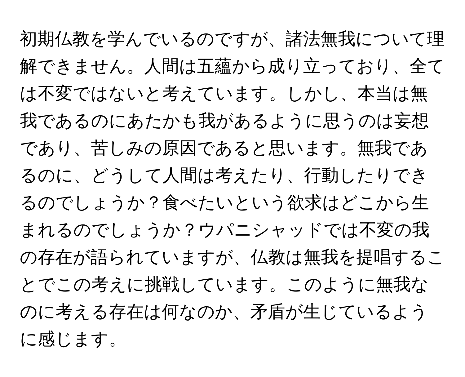 初期仏教を学んでいるのですが、諸法無我について理解できません。人間は五蘊から成り立っており、全ては不変ではないと考えています。しかし、本当は無我であるのにあたかも我があるように思うのは妄想であり、苦しみの原因であると思います。無我であるのに、どうして人間は考えたり、行動したりできるのでしょうか？食べたいという欲求はどこから生まれるのでしょうか？ウパニシャッドでは不変の我の存在が語られていますが、仏教は無我を提唱することでこの考えに挑戦しています。このように無我なのに考える存在は何なのか、矛盾が生じているように感じます。