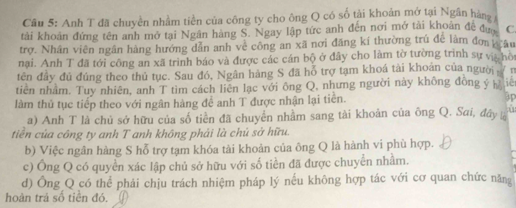 Cầu 5: Anh T đã chuyền nhầm tiền của công ty cho ông Q có số tải khoản mở tại Ngân hàng / 
tài khoản đứng tên anh mở tại Ngân hàng S. Ngay lập tức anh đến nơi mở tài khoản đề đượ C 
trợ. Nhân viên ngân hàng hướng dẫn anh về công an xã nơi đăng kí thường trú để làm đơn krâu 
nại. Anh T đã tới công an xã trình báo và được các cán bộ ở đây cho làm tờ tường trình sự vịà hô 
tên đây đủ đúng theo thủ tục. Sau đó, Ngân hàng S đã hỗ trợ tạm khoá tài khoản của người in 
tiền nhầm. Tuy nhiên, anh T tìm cách liên lạc với ông Q, nhưng người này không đồng ý h ié 
làm thủ tục tiếp theo với ngân hàng để anh T được nhận lại tiền. ập 
a) Anh T là chủ sở hữu của số tiền đã chuyển nhầm sang tài khoản của ông Q. Sai, đây l ú 
tiên của công ty anh T anh không phải là chủ sở hữu. 
b) Việc ngân hàng S hỗ trợ tạm khóa tài khoản của ông Q là hành vi phù hợp. 
c) Ông Q có quyền xác lập chủ sở hữu với số tiền đã được chuyển nhầm. 
d) Ông Q có thể phải chịu trách nhiệm pháp lý nếu không hợp tác với cơ quan chức năng 
hoàn trả số tiền đó.