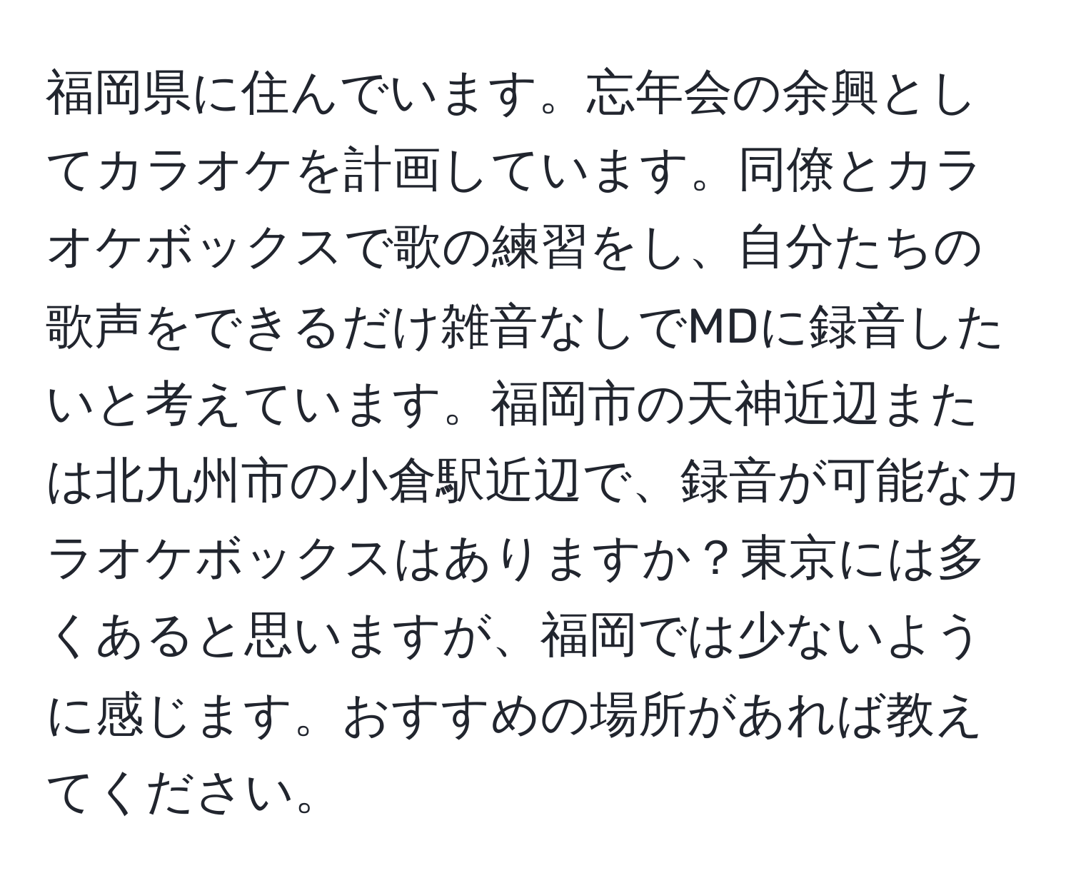 福岡県に住んでいます。忘年会の余興としてカラオケを計画しています。同僚とカラオケボックスで歌の練習をし、自分たちの歌声をできるだけ雑音なしでMDに録音したいと考えています。福岡市の天神近辺または北九州市の小倉駅近辺で、録音が可能なカラオケボックスはありますか？東京には多くあると思いますが、福岡では少ないように感じます。おすすめの場所があれば教えてください。