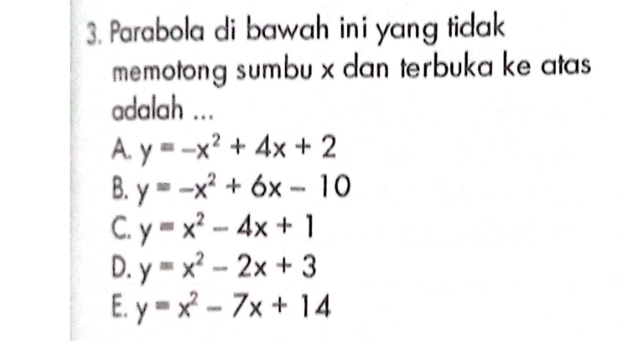 Parabola di bawah ini yang tidak
memotong sumbu x dan terbuka ke atas
adalah ...
A. y=-x^2+4x+2
B. y=-x^2+6x-10
C. y=x^2-4x+1
D. y=x^2-2x+3
E. y=x^2-7x+14