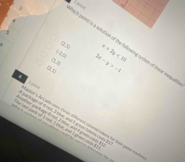 3
1
4
5
σ
(2,5)
ch point is a solution of the following system of linear inequa
(-2,0) 2x-y>-1
(1,3)
x+2y<10</tex>
(2,1)
4
1 point
backage of 4 red, 3 blue, and 5 green tokens costs $
other package 8 red, 2 blue, and 4 green costs $
ster's Arcade uses three different colored tokens for their game mac
e last pack of 1 red, 1 blue, and 1 green costs $
n stem of equations could he used to determine the