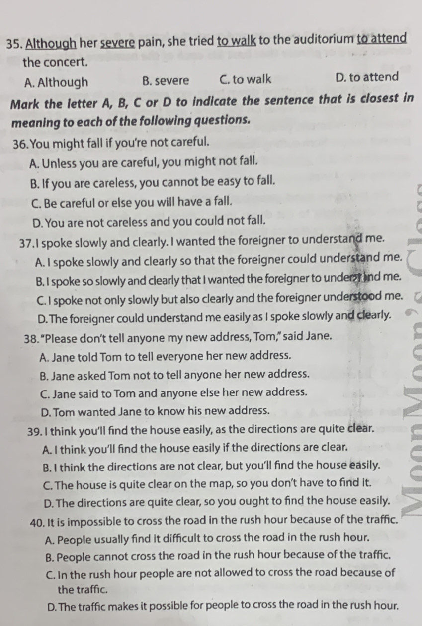 Although her severe pain, she tried to walk to the auditorium to attend
the concert.
A. Although B. severe C. to walk D. to attend
Mark the letter A, B, C or D to indicate the sentence that is closest in
meaning to each of the following questions.
36. You might fall if you're not careful.
A. Unless you are careful, you might not fall.
B. If you are careless, you cannot be easy to fall.
C. Be careful or else you will have a fall.
D. You are not careless and you could not fall.
37. I spoke slowly and clearly. I wanted the foreigner to understand me.
A. I spoke slowly and clearly so that the foreigner could understand me.
B. I spoke so slowly and clearly that I wanted the foreigner to under I and me.
C. I spoke not only slowly but also clearly and the foreigner understood me.
D. The foreigner could understand me easily as I spoke slowly and clearly.
38. “Please don’t tell anyone my new address, Tom,” said Jane.
A. Jane told Tom to tell everyone her new address.
B. Jane asked Tom not to tell anyone her new address.
C. Jane said to Tom and anyone else her new address.
D. Tom wanted Jane to know his new address.
39. I think you'll find the house easily, as the directions are quite clear.
A. I think you'll find the house easily if the directions are clear.
B. I think the directions are not clear, but you’ll find the house easily.
C. The house is quite clear on the map, so you don’t have to find it.
D. The directions are quite clear, so you ought to find the house easily.
40. It is impossible to cross the road in the rush hour because of the traffic.
A. People usually find it difficult to cross the road in the rush hour.
B. People cannot cross the road in the rush hour because of the traffic.
C. In the rush hour people are not allowed to cross the road because of
the traffic.
D. The traffic makes it possible for people to cross the road in the rush hour.