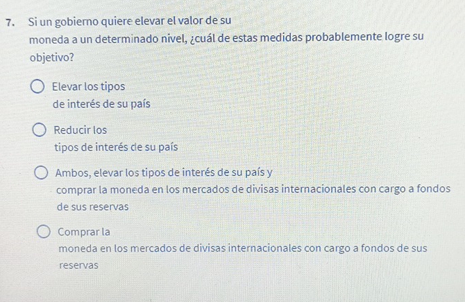 Si un gobierno quiere elevar el valor de su
moneda a un determinado nivel, ¿cuál de estas medidas probablemente logre su
objetivo?
Elevar los tipos
de interés de su país
Reducir los
tipos de interés de su país
Ambos, elevar los tipos de interés de su país y
comprar la moneda en los mercados de divisas internacionales con cargo a fondos
de sus reservas
Comprar la
moneda en los mercados de divisas internacionales con cargo a fondos de sus
reservas