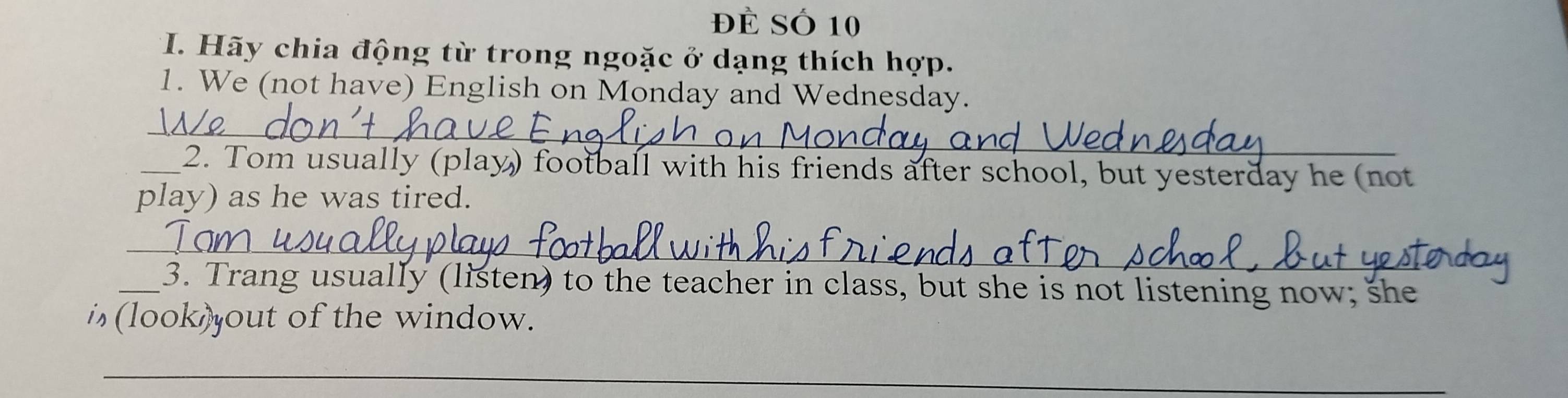 Đề Số 10 
*I. Hãy chia động từ trong ngoặc ở dạng thích hợp. 
1. We (not have) English on Monday and Wednesday. 
_ 
_2. Tom usually (play) football with his friends after school, but yesterday he (not 
play) as he was tired. 
_ 
_3. Trang usually (listen) to the teacher in class, but she is not listening now; she 
i (look)out of the window. 
_ 
_