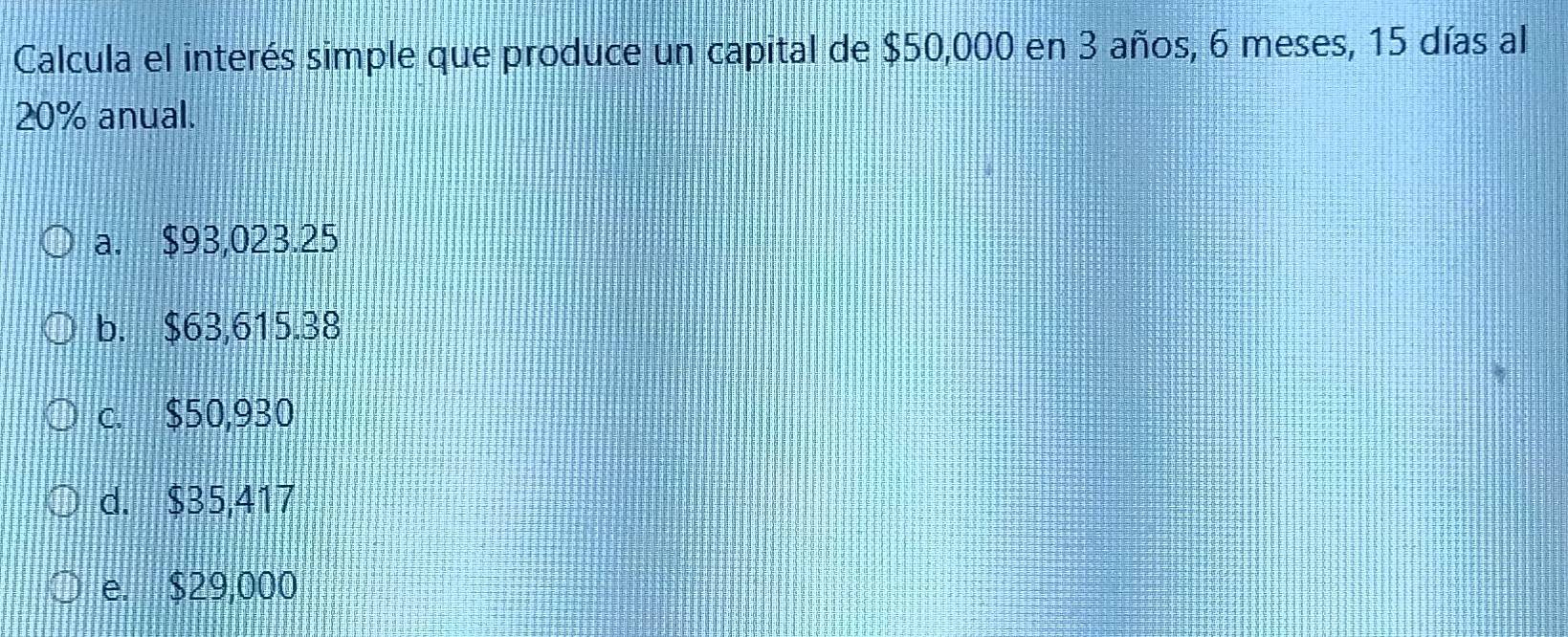 Calcula el interés simple que produce un capital de $50,000 en 3 años, 6 meses, 15 días al
20% anual.
a. $93,023.25
b. $63,615.38
c. $50,930
d. $35,417
e. $29,000