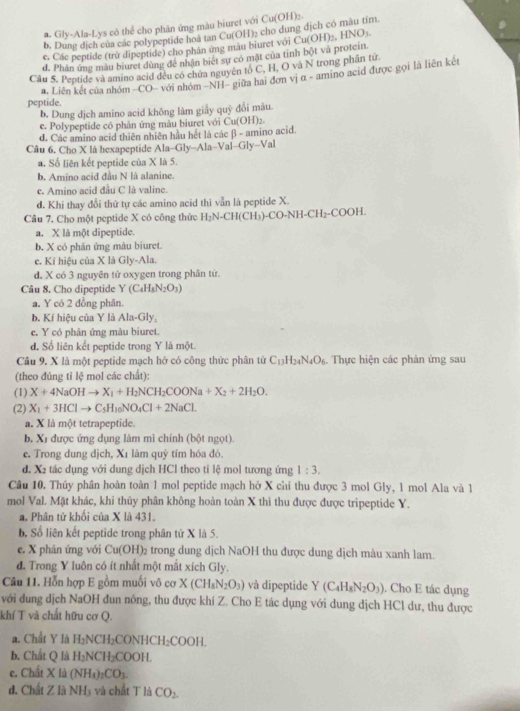 a. Gly-Ala-Lys có thể cho phản ứng màu biuret với Cu(OH)2.
b. Dung dịch của các polypeptide hoà tan Cu(OH)₂ cho dung dịch có màu tím.
c. Các peptide (trừ dipeptide) cho phân ứng màu biuret với
d. Phân ứng màu biuret dùng để nhận biết sự có mặt của tỉnh bột và protcin. Cu(OH)_2,HNO_3.
Câu 5. Peptide và amino acid đều có chứa nguyên tố C, H, O và N trong phân tử.
a. Liên kết của nhóm ~CO- với nhóm -NH- giữa hai đơn vị α - amino acid được gọi là liên kết
peptide.
b. Dung dịch amino acid không làm giấy quỹ đổi màu.
c. Polypeptide có phản ứng màu biuret với Cu(OH):.
d. Các amino acid thiên nhiên hầu hết là các β - amino acid.
Câu 6. Cho X là hexapeptide Ala-Gly-Ala-Val-Gly-Val
a. Số liên kết peptide của X là 5.
b. Amino acid đầu N là alanine.
c. Amino acid đầu C là valine.
d. Khi thay đổi thứ tự các amino acid thì vẫn là peptide X.
Câu 7. Cho một peptide X có công thức H_2N-C H(CH₃)-CO-NH-CH₂-COOH.
a. X là một dipeptide.
b. X có phản ứng màu biuret.
c. Kí hiệu của X là Gly-Ala.
d. X có 3 nguyên tử oxygen trong phân tử.
Câu 8. Cho dipeptide Y(C_4H_8N_2O_3)
a. Y có 2 đồng phân.
b. Kí hiệu của Y là Ala-Gly a
c. Y có phân ứng màu biuret.
d. Số liên kết peptide trong Y là một.
Câu 9. X là một peptide mạch hở có công thức phân tử C_13H_24N_4O_6. Thực hiện các phản ứng sau
(theo đúng tỉ lệ mol các chất):
(1) X+4NaOHto X_1+H_2NCH_2COONa+X_2+2H_2O.
(2) X_1+3HClto C_5H_10NO_4Cl+2NaCl.
à. X là một tetrapeptide.
b. Xỉ được ứng dụng làm mì chính (bột ngọt).
e. Trong dung dịch, Xỉ làm quỳ tím hóa đỏ.
d. X tác dụng với dung dịch HCl theo tỉ lệ mol tương ứng 1:3.
Câu 10. Thủy phân hoàn toàn 1 mol peptide mạch hở X chỉ thu được 3 mol Gly, 1 mol Ala và 1
mol Val. Mặt khác, khi thủy phân không hoàn toàn X thì thu được được tripeptide Y.
a, Phân tử khối của X là 431.
b. Số liên kết peptide trong phân từ X là 5.
c. X phản ứng với Cu(OH)_2 trong dung dịch NaOH thu được dung dịch màu xanh lam.
d. Trong Y luôn có ít nhất một mắt xích Gly.
Câu 11. Hỗn hợp E gồm muối vô cơ X(CH_8N_2O_3) và dipeptide Y(C_4H_8N_2O_3) , Cho E tác dụng
với dung dịch NaOH đun nóng, thu được khí Z. Cho E tác dụng với dung dịch HCl dư, thu được
khí T và chất hữu cơ Q.
a. Chất Y là H_2NCH_2 CO NHCH_2COOH
b. Chất Q là H_2NCH_2COOH
e. Chất X là (NH_4)_2CO_3.
d. Chất Z là NH_3 và chất T là CO_2.