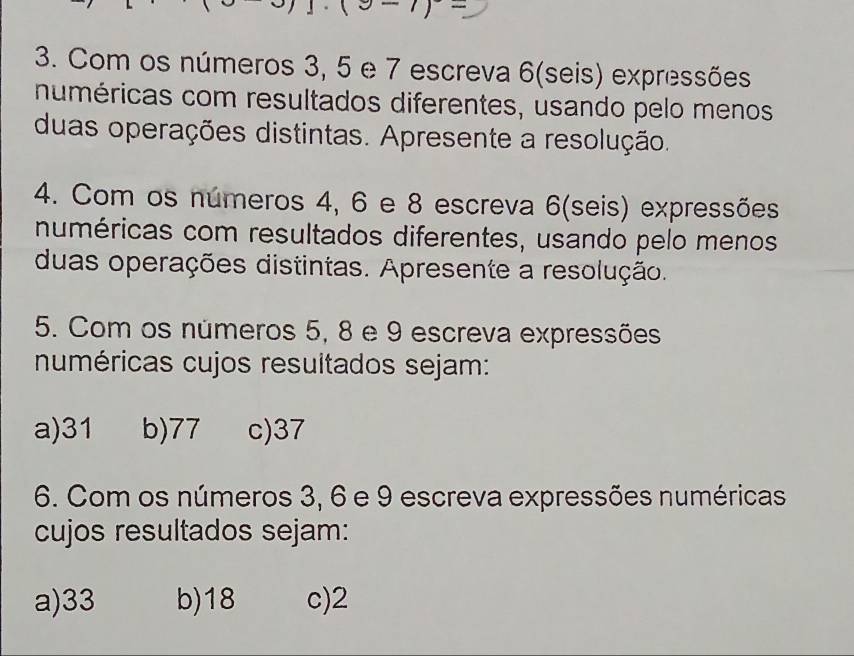 e-1)- 
3. Com os números 3, 5 e 7 escreva 6 (seis) expressões
numéricas com resultados diferentes, usando pelo menos
duas operações distintas. Apresente a resolução.
4. Com os números 4, 6 e 8 escreva 6 (seis) expressões
numéricas com resultados diferentes, usando pelo menos
duas operações distintas. Apresente a resolução.
5. Com os números 5, 8 e 9 escreva expressões
numéricas cujos resultados sejam:
a) 31 b) 77 c) 37
6. Com os números 3, 6 e 9 escreva expressões numéricas
cujos resultados sejam:
a) 33 b) 18 c) 2