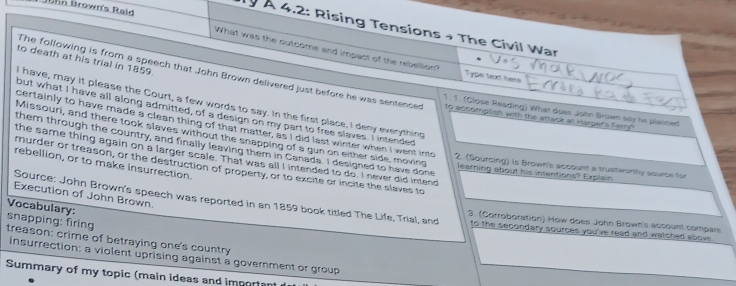 John Brown's Raid 
Ty À 4.2: Rising Tensions → The Civil War 
What was the outcome and impact of the rebellion? Type text here 
to death at his trial in 1859. 
The following is from a speech that John Brown delivered just before he was sentenced to accomplish with the attack at Harper's Farry 
I have, may it please the Court, a few words to say. In the first place, I deny everything 
1. 1. (Close Reading) What does John Brown say he planned 
but what I have all along admitted, of a design on my part to free slaves. I intended 
Missouri, and there took slaves without the snapping of a gun on either side, moving 
certainly to have made a clean thing of that matter, as I did last winter when I went into 2. (Sourcing) is Brown's account a trustworthy source for 
them through the country, and finally leaving them in Canada. I designed to have done 
the same thing again on a larger scale. That was all I intended to do. I never did intend 
rebellion, or to make insurrection. 
murder or treason, or the destruction of property, or to excite or incite the slaves to 
learning about his intentions? Explain 
Execution of John Brown. 
Source: John Brown's speech was reported in an 1859 book titled The Life, Trial, and 3. (Corroboration) How does John Brown's account compars 
Vocabulary: 
to the secondary sources you've read and watched above 
snapping: firing treason: crime of betraying one's country 
insurrection: a violent uprising against a government or group 
Summary of my topic (main ideas and important