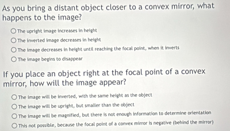 As you bring a distant object closer to a convex mirror, what
happens to the image?
The upright image increases in height
The inverted image decreases in height
The image decreases in height until reaching the focal point, when it inverts
The image begins to disappear
If you place an object right at the focal point of a convex
mirror, how will the image appear?
The image will be inverted, with the same height as the object
The image will be upright, but smaller than the object
The image will be magnified, but there is not enough information to determine orientation
This not possible, because the focal point of a convex mirror is negative (behind the mirror)