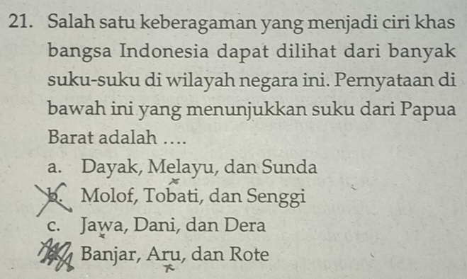 Salah satu keberagaman yang menjadi ciri khas
bangsa Indonesia dapat dilihat dari banyak
suku-suku di wilayah negara ini. Pernyataan di
bawah ini yang menunjukkan suku dari Papua
Barat adalah ….
a. Dayak, Melayu, dan Sunda
b. Molof, Tobati, dan Senggi
c. Jawa, Dani, dan Dera
Banjar, Aru, dan Rote