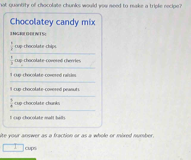 hat quantity of chocolate chunks would you need to make a triple recipe? 
Chocolatey candy mix 
INGREDIENTS:
 1/2  cup chocolate chips 
_
 1/3  cup chocolate-covered cherries 
_ 
1 cup chocolate-covered raisins 
_ 
1 cup chocolate-covered peanuts 
_
 5/8  cup chocolate chunks 
_ 
1 cup chocolate malt balls 
site your answer as a fraction or as a whole or mixed number. 
□ cups