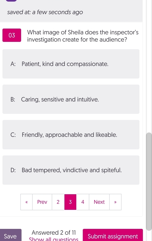 saved at: a few seconds ago
03 What image of Sheila does the inspector's
investigation create for the audience?
A: Patient, kind and compassionate.
B: Caring, sensitive and intuitive.
C: Friendly, approachable and likeable.
D: Bad tempered, vindictive and spiteful.
Answered 2 of 11
Save Show all questions Submit assignment