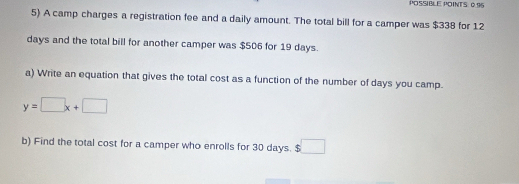 POSSIBLE POINTS: 0.95 
5) A camp charges a registration fee and a daily amount. The total bill for a camper was $338 for 12
days and the total bill for another camper was $506 for 19 days. 
a) Write an equation that gives the total cost as a function of the number of days you camp.
y=□ x+□
b) Find the total cost for a camper who enrolls for 30 days. $□