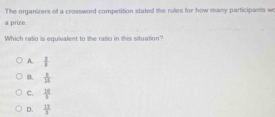 The organizers of a crossword competition stated the rules for how many participants wo
a prize.
Which ratio is equivalent to the ratio in this situation?
A.  2/8 
B.  5/15 
C.  10/5 
D.  12/3 