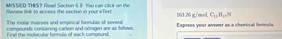 MISSED THIS? Read Section 6.9. You can click on the 
Review link to access the section in your eText 
163 326 g/mol C_11H_17N
The molar masses and empirical formulas of several 
compounds containing carbon and nitrogen are as follows. Express your answer as a chemical formula. 
Find the molecular formula of each compound.