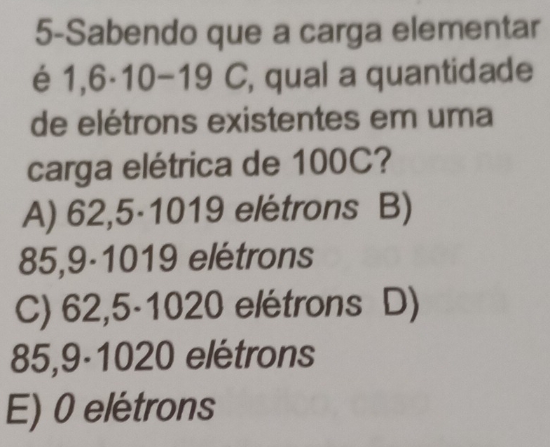 5-Sabendo que a carga elementar
é 1,6· 10-19C , qual a quantidade
de elétrons existentes em uma
carga elétrica de 100C?
A) 62,5·1019 elétrons B)
85,9-1019 elétrons
C) 62,5-1020 elétrons D)
85,9-1020 elétrons
E) 0 elétrons