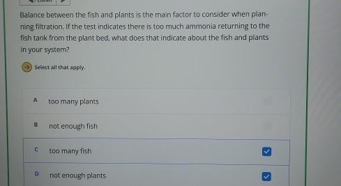 Balance between the fish and plants is the main factor to consider when plan-
ning filtration. If the test indicates there is too much ammonia returning to the
fish tank from the plant bed, what does that indicate about the fish and plants
in your system?
> Select all that apply.
A too many plants
not enough fish
C too many fish
not enough plants