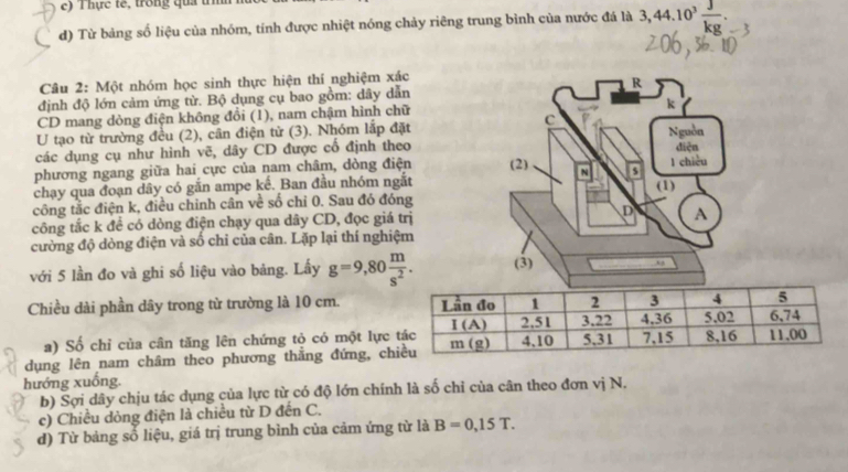 Thực tế, trong qua tì
d) Từ bảng số liệu của nhóm, tính được nhiệt nóng chảy riêng trung bình của nước đá là 3,44.10^3 J/kg .
Câu 2: Một nhóm học sinh thực hiện thí nghiệm xác
định độ lớn cảm ứng từ. Bộ dụng cụ bao gồm: dây dẫn
CD mang dòng điện không đồi (1), nam chậm hình chữ
U tạo từ trường đều (2), cần điện từ (3). Nhóm lắp đặt
các dụng cụ như hình vẽ, dây CD được cổ định theo
phương ngang giữa hai cực của nam châm, dòng điện
chạy qua đoạn dây có gắn ampe kể. Ban đầu nhóm ngắt
công tắc điện k, điều chinh cân về số chỉ 0. Sau đó đóng
công tắc k để có dòng điện chạy qua dây CD, đọc giá trị
cường độ dòng điện và số chi của cân. Lặp lại thí nghiệm
với 5 lần đo và ghi số liệu vào bảng. Lấy g=9,80 m/s^2 .
Chiều dài phần dây trong từ trường là 10 cm. 
a) Số chỉ của cân tăng lên chứng tỏ có một lực
dụng lên nam châm theo phương thẳng đứng, ch
hướng xuống.
b) Sợi dây chịu tác dụng của lực từ có độ lớn chính là số chỉ của cân theo đơn vị N.
c) Chiều dòng điện là chiều từ D đến C.
d) Từ bảng số liệu, giá trị trung bình của cảm ứng từ là B=0,15T.