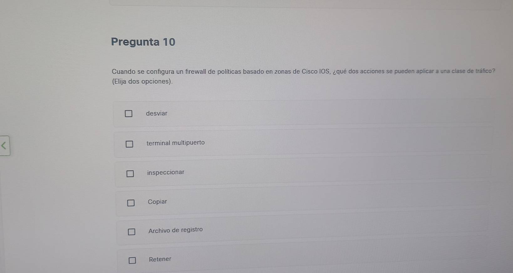 Pregunta 10
Cuando se configura un firewall de políticas basado en zonas de Cisco IOS, ¿qué dos acciones se pueden aplicar a una clase de tráfico?
(Elija dos opciones).
desviar
terminal multipuerto
inspeccionar
Copiar
Archivo de registro
Retener