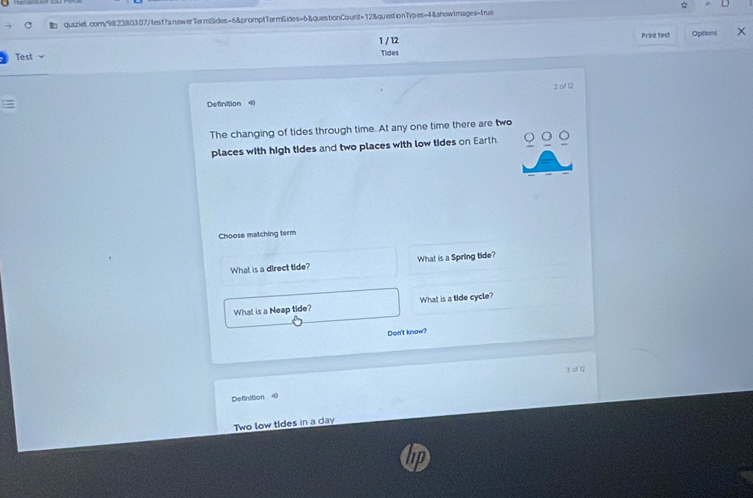 1 / 12 Print test Options
Test Tides
2 of 12
Definition 
The changing of tides through time. At any one time there are two
places with high tides and two places with low tides on Earth.
Choose matching term
What is a direct tide? What is a Spring tide?
What is a Neap tide? What is a tide cycle?
Don't know?
3 of 12
Definition
Two low tIdes in a day