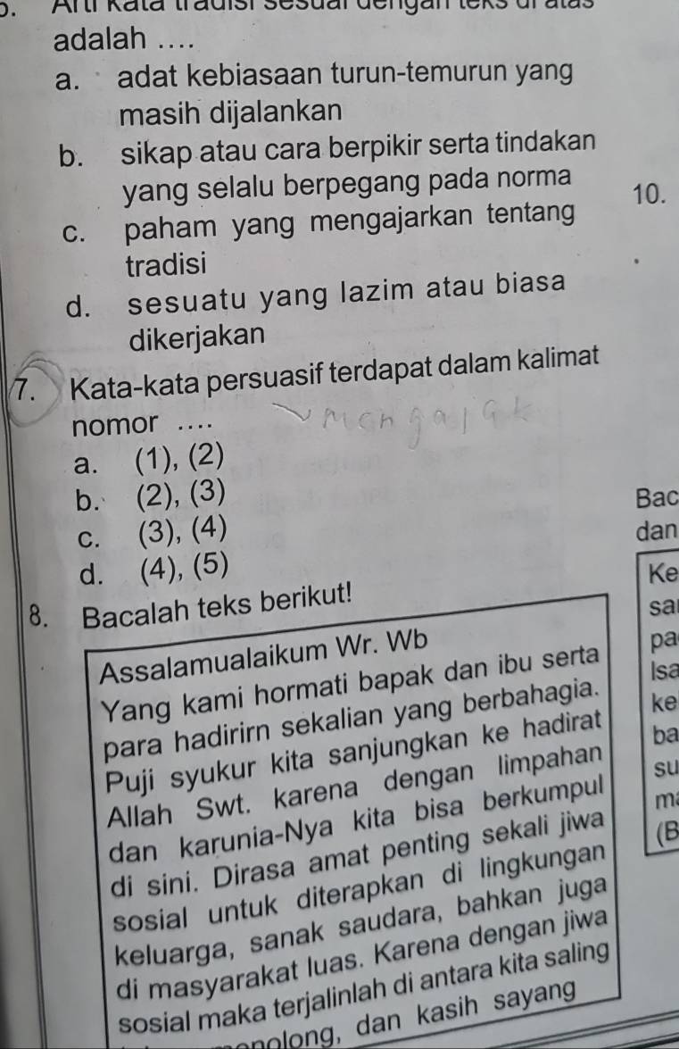 Artr Kata tradisi sesuar dengan teks drat
adalah ....
a. adat kebiasaan turun-temurun yang
masih dijalankan
b. sikap atau cara berpikir serta tindakan
yang selalu berpegang pada norma 10.
c. paham yang mengajarkan tentang
tradisi
d. sesuatu yang lazim atau biasa
dikerjakan
7. Kata-kata persuasif terdapat dalam kalimat
nomor ....
a. (1), (2)
b. (2), (3) Bac
c. (3), (4) dan
d. (4), (5)
Ke
8. Bacalah teks berikut!
sa
Assalamualaikum Wr. Wb
Isa
Yang kami hormati bapak dan ibu serta pa
para hadirirn sekalian yang berbahagia.
ke
Puji syukur kita sanjungkan ke hadirat
ba
Allah Swt. karena dengan limpahan
m
dan karunia-Nya kita bisa berkumpul su
di sini. Dirasa amat penting sekali jiwa
(B
sosial untuk diterapkan di lingkungan
keluarga, sanak saudara, bahkan juga
di masyarakat luas. Karena dengan jiwa
sosial maka terjalinlah di antara kita saling
nnolong, dan kasih sayang