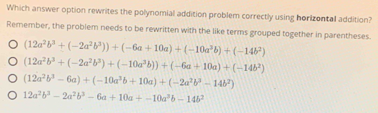 Which answer option rewrites the polynomial addition problem correctly using horizontal addition?
Remember, the problem needs to be rewritten with the like terms grouped together in parentheses.
(12a^2b^3+(-2a^2b^3))+(-6a+10a)+(-10a^3b)+(-14b^2)
(12a^2b^3+(-2a^2b^3)+(-10a^3b))+(-6a+10a)+(-14b^2)
(12a^2b^3-6a)+(-10a^3b+10a)+(-2a^2b^3-14b^2)
12a^2b^3-2a^2b^3-6a+10a+-10a^3b-14b^2