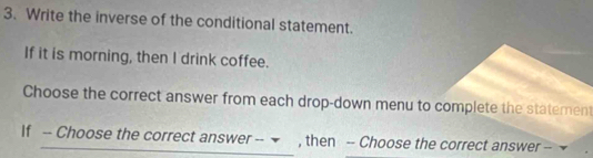 Write the inverse of the conditional statement. 
If it is morning, then I drink coffee. 
Choose the correct answer from each drop-down menu to complete the statement 
If -- Choose the correct answer -- ▼ , then -- Choose the correct answer --